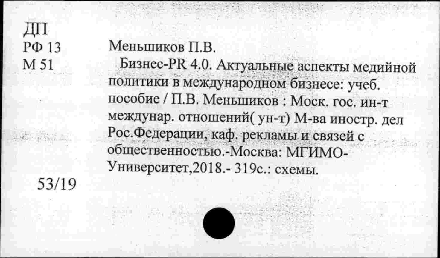 ﻿ДП
РФ 13
М51
53/19
Меньшиков П.В.
Бизнес-РЯ 4.0. Актуальные аспекты медийной политики в международном бизнесе: учеб, пособие / П.В. Меньшиков : Моск. гос. ин-т междунар. отношений/ ун-т) М-ва иностр, дел Рос.Федерации, каф. рекламы и связей с общественностью.-Москва: МГИМО-Университет,2018.- 319с.: схемы.